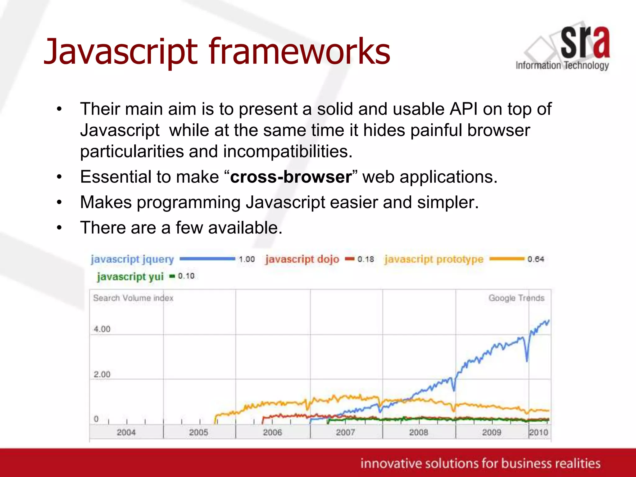 Javascript frameworksTheir main aim is to present a solid and usable API on top of Javascript while at the same time it hides painful browser particularities and incompatibilities.Essential to make “cross-browser” web applications.Makes programming Javascript easier and simpler.There are a few available.