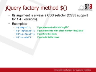 jQuery factory method $()Its argument is always a CSS selector (CSS3 support for 1.4+ versions).Examples:$(“#myID”);// get element with id=“myID”$(“.myClass”);// get elements with class name=“myClass”$(“li:first”);// get first list item$(“tr:odd”);// get odd table rows