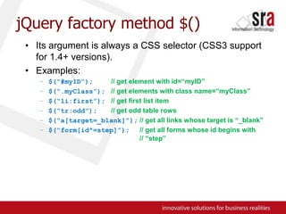 jQuery factory method $()Its argument is always a CSS selector (CSS3 support for 1.4+ versions).Examples:$(“#myID”);// get element with id=“myID”$(“.myClass”);// get elements with class name=“myClass”$(“li:first”);// get first list item$(“tr:odd”);// get odd table rows$(“a[target=_blank]”);// get all links whose target is “_blank”$(“form[id^=step]”);// get all forms whose id begins with 				// “step”