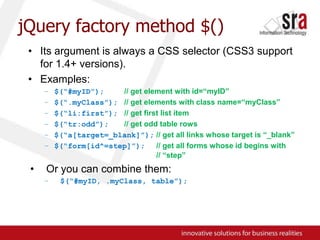 jQuery factory method $()Its argument is always a CSS selector (CSS3 support for 1.4+ versions).Examples:$(“#myID”);// get element with id=“myID”$(“.myClass”);// get elements with class name=“myClass”$(“li:first”);// get first list item$(“tr:odd”);// get odd table rows$(“a[target=_blank]”);// get all links whose target is “_blank”$(“form[id^=step]”);// get all forms whose id begins with 				// “step”Or you can combine them:$(“#myID, .myClass, table”);
