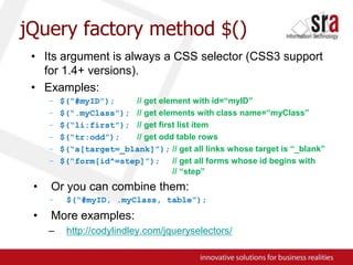 jQuery factory method $()Its argument is always a CSS selector (CSS3 support for 1.4+ versions).Examples:$(“#myID”);// get element with id=“myID”$(“.myClass”);// get elements with class name=“myClass”$(“li:first”);// get first list item$(“tr:odd”);// get odd table rows$(“a[target=_blank]”);// get all links whose target is “_blank”$(“form[id^=step]”);// get all forms whose id begins with 				// “step”Or you can combine them:$(“#myID, .myClass, table”);More examples:http://codylindley.com/jqueryselectors/