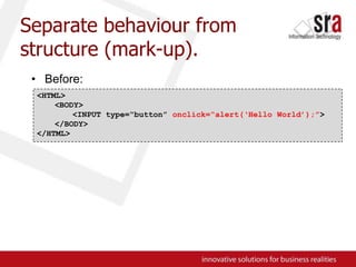 Separate behaviour from structure (mark-up).Before:<HTML><BODY>	<INPUT type=“button” onclick=“alert(‘Hello World’);”></BODY>	</HTML>
