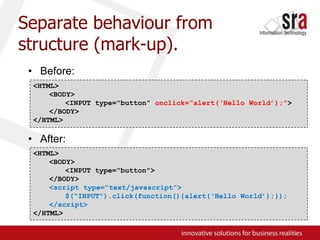 Separate behaviour from structure (mark-up).Before:After:<HTML><BODY>	<INPUT type=“button” onclick=“alert(‘Hello World’);”></BODY>	</HTML><HTML><BODY>	<INPUT type=“button”></BODY><script type=“text/javascript”>	$(“INPUT”).click(function(){alert(‘Hello World’);});</script></HTML>