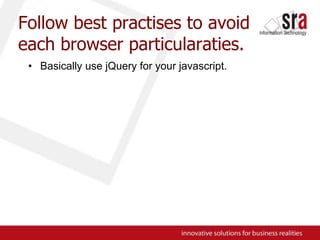 Follow best practises to avoid each browser particularaties.Basically use jQuery for your javascript.
