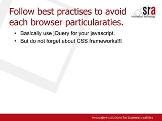 Follow best practises to avoid each browser particularaties.Basically use jQuery for your javascript.But do not forget about CSS frameworks!!!
