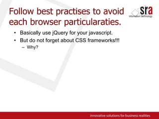 Follow best practises to avoid each browser particularaties.Basically use jQuery for your javascript.But do not forget about CSS frameworks!!!Why?