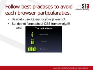 Follow best practises to avoid each browser particularaties.Basically use jQuery for your javascript.But do not forget about CSS frameworks!!!Why?