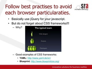 Follow best practises to avoid each browser particularaties.Basically use jQuery for your javascript.But do not forget about CSS frameworks!!!Why?Good examples of CSS frameworks:YAML:http://www.yaml.de/en/Blueprint: http://www.blueprintcss.org/