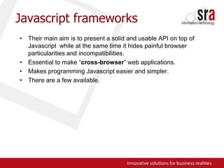 Javascript frameworksTheir main aim is to present a solid and usable API on top of Javascript  while at the same time it hides painful browser particularities and incompatibilities.Essential to make “cross-browser” web applications.Makes programming Javascript easier and simpler.There are a few available.