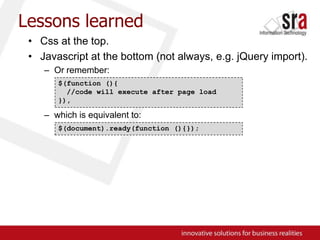 Lessons learnedCss at the top.Javascript at the bottom (not always, e.g. jQuery import).Or remember:which is equivalent to:$(function (){  //code will execute after page load}),$(document).ready(function (){});