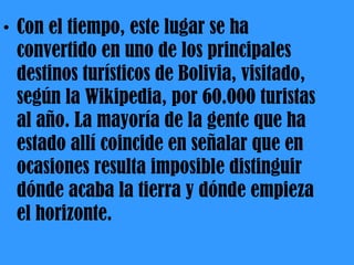 Con el tiempo, este lugar se ha convertido en uno de los principales destinos turísticos de Bolivia, visitado, según la Wikipedia, por 60.000 turistas al año. La mayoría de la gente que ha estado allí coincide en señalar que en ocasiones resulta imposible distinguir dónde acaba la tierra y dónde empieza el horizonte. 