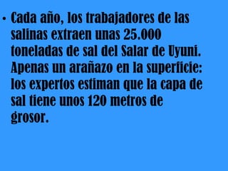 Cada año, los trabajadores de las salinas extraen unas 25.000 toneladas de sal del Salar de Uyuni. Apenas un arañazo en la superficie: los expertos estiman que la capa de sal tiene unos 120 metros de grosor. 