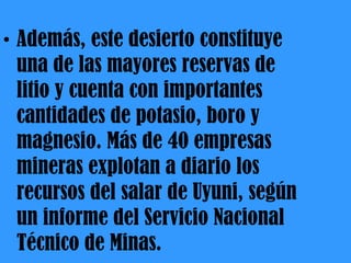 Además, este desierto constituye  una de las mayores reservas de litio y cuenta con importantes cantidades de potasio, boro y magnesio. Más de 40 empresas mineras explotan a diario los recursos del salar de Uyuni, según un informe del Servicio Nacional Técnico de Minas. 