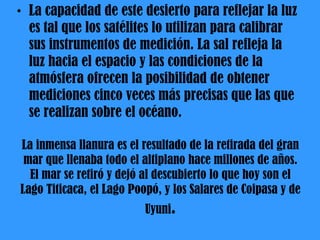 La inmensa llanura es el resultado de la retirada del gran mar que llenaba todo el altiplano hace millones de años. El mar se retiró y dejó al descubierto lo que hoy son el Lago Titicaca, el Lago Poopó, y los Salares de Coipasa y de Uyuni . La capacidad de este desierto para reflejar la luz es tal que los satélites lo utilizan para calibrar sus instrumentos de medición. La sal refleja la luz hacia el espacio y las condiciones de la atmósfera ofrecen la posibilidad de obtener mediciones cinco veces más precisas que las que se realizan sobre el océano. 