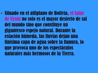 Situado en el altiplano de Bolivia,  el Salar de Uyuni  no solo es el mayor desierto de sal del mundo sino que constituye un gigantesco espejo natural. Durante la estación húmeda, las lluvias dejan una finísima capa de agua sobre la llanura, lo que provoca uno de los espectáculos naturales más hermosos de la Tierra. 
