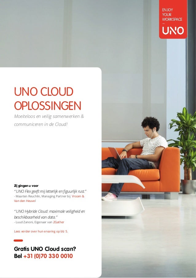 UNO CLOUDOPLOSSINGEN
E-MAIL SALES@UNO.NL		 		 WEBSITE WWW.UNO.NL		 	 TELEFOON +31 (0)70 330 0010
UNO CLOUD
OPLOSSINGEN
Moeiteloos en veilig samenwerken &
communiceren in de Cloud!
Gratis UNO Cloud scan?
Bel +31 (0)70 330 0010
Zij gingen u voor
“ UNO Flex geeft mij letterlijk en figuurlijk rust.”
- Maarten Reuchlin, Managing Partner bij Vroom &
Van den Heuvel
“ UNO Hybride Cloud: maximale veiligheid en
beschikbaarheid van data.”
- Luud Zanoni, Eigenaar van 2Gather
Lees verder over hun ervaring op blz 5.
 