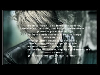 Uno crece cuando se es fuerte por carácter, sostenido por formación, sensible por temperamento... ¡Y humano por nacimiento!.. Uno crece cuando enfrenta el invierno aunque pierda las hojas. Recoge flores aunque tengan espinas y marca camino aunque se levante el polvo. Uno crece cuando se es capaz de afianzarse     con residuos de ilusiones, capaz de perfumarse, con residuos de   flores... ¡Y de encenderse con residuos de amor...! 