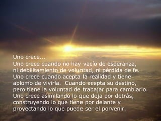 RECOMENZAR Uno crece...  Uno crece cuando no hay vacío de esperanza,  ni debilitamiento de voluntad, ni pérdida de fe.  Uno crece cuando acepta la realidad y tiene  aplomo de vivirla.  Cuando acepta su destino,  pero tiene la voluntad de trabajar para cambiarlo. Uno crece asimilando lo que deja por detrás,  construyendo lo que tiene por delante y  proyectando lo que puede ser el porvenir. 