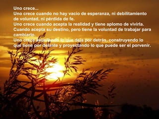 Uno crece... Uno crece cuando no hay vacío de esperanza, ni debilitamiento de voluntad, ni pérdida de fe. Uno crece cuando acepta la realidad y tiene aplomo de vivirla. Cuando acepta su destino, pero tiene la voluntad de trabajar para cambiarlo. Uno crece asimilando lo que deja por detrás, construyendo lo que tiene por delante y proyectando lo que puede ser el porvenir. 