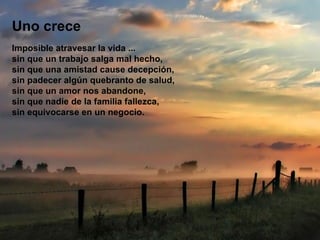 Uno crece Imposible atravesar la vida ... sin que un trabajo salga mal hecho, sin que una amistad cause decepción, sin padecer algún quebranto de salud, sin que un amor nos abandone, sin que nadie de la familia fallezca, sin equivocarse en un negocio. 