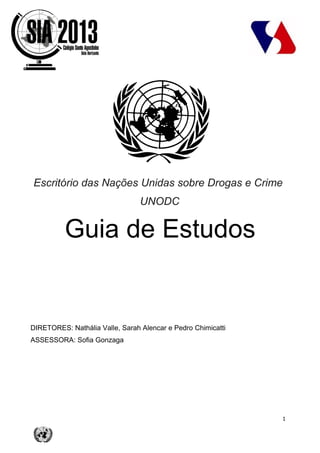 1
Escritório das Nações Unidas sobre Drogas e Crime
UNODC
Guia de Estudos
DIRETORES: Nathália Valle, Sarah Alencar e Pedro Chimicatti
ASSESSORA: Sofia Gonzaga
 