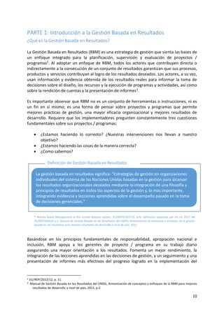 10
PARTE 1: Introducción a la Gestión Basada en Resultados
¿Qué es la Gestión Basada en Resultados?
La Gestión Basada en Resultados (RBM) es una estrategia de gestión que sienta las bases de
un enfoque integrado para la planificación, supervisión y evaluación de proyectos /
programas2. Al adoptar un enfoque de RBM, todos los actores que contribuyen directa o
indirectamente a la consecución de un conjunto de resultados garantizan que sus procesos,
productos y servicios contribuyan al logro de los resultados deseados. Los actores, a su vez,
usan información y evidencia obtenida de los resultados reales para informar la toma de
decisiones sobre el diseño, los recursos y la ejecución de programas y actividades, así como
sobre la rendición de cuentas y la presentación de informes3.
Es importante observar que RBM no es un conjunto de herramientas o instrucciones, ni es
un fin en sí mismo; es una forma de pensar sobre proyectos y programas que permite
mejores prácticas de gestión, una mayor eficacia organizacional y mejores resultados de
desarrollo. Requiere que los implementadores pregunten constantemente tres cuestiones
fundamentales sobre sus proyectos / programas:
• ¿Estamos haciendo lo correcto? ¿Nuestras intervenciones nos llevan a nuestro
objetivo?
• ¿Estamos haciendo las cosas de la manera correcta?
• ¿Como sabemos?
Basándose en los principios fundamentales de responsabilidad, apropiación nacional e
inclusión, RBM apoya a los gerentes de proyecto / programa en su trabajo diario
asegurando una mayor orientación a los resultados. Fomenta un mejor rendimiento, la
integración de las lecciones aprendidas en las decisiones de gestión, y un seguimiento y una
presentación de informes más efectivos del progreso logrado en la implementación del
2 JIU/REP/2012/12, p. 11.
3 Manual de Gestión Basada en los Resultados del UNDG, Armonización de conceptos y enfoques de la RBM para mejores
resultados de desarrollo a nivel de país, 2011, p.2.
La gestión basada en resultados significa: "Estrategias de gestión en organizaciones
individuales del sistema de las Naciones Unidas basadas en la gestión para alcanzar
los resultados organizacionales deseados mediante la integración de una filosofía y
principios de resultados en todos los aspectos de la gestión y, lo más importante,
integrando evidencia y lecciones aprendidas sobre el desempeño pasado en la toma
de decisiones gerenciales."
Definición de Gestión Basada en Resultados
(RBM) *
* Results Based Management in the United Nations system, JIU/NOTE/2017/X, p.IV, definición adoptada por JIU en 2017 del
JIU/REP/2004/6 p.2. Manual de Gestión Basado en los Resultados del UNDG, Armonización de conceptos y enfoques de la gestión
basada en los resultados para mejores resultados de desarrollo a nivel de país, 2011.
 