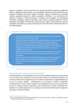 11
proyecto / programa4. Como tal, permite a los gerentes desarrollar proyectos / programas
sólidos y adaptarlos continuamente a las necesidades particulares de los beneficiarios del
proyecto / programa para lograr mejores resultados. Implica la definición de resultados
realistas esperados basados en análisis apropiados; identificar a los beneficiarios del
proyecto / programa y diseñar proyectos / programas que satisfagan sus necesidades;
monitorear el progreso hacia los resultados y los recursos utilizados mediante el uso de
indicadores apropiados; identificando y administrando riesgos; incorporando las lecciones
aprendidas y la evidencia, y usarlas como base para tomar decisiones; informando sobre los
resultados logrados.
¿Por Qué Adoptar la Gestión Basada en Resultados?
La Gestión Basada en los Resultados ha sido una norma aceptada desde hace mucho tiempo
y en los últimos años ha ganado aún más consenso frente a la austeridad económica y la
creciente presión sobre los gobiernos para una mayor transparencia y responsabilidad en el
uso de los recursos públicos. Históricamente, se ha puesto un énfasis considerable
contabilizando los insumos (lo que se gastó), las actividades (lo que se hizo) y los productos
(lo que se produjo). Aunque importantes, estas dimensiones no fueron suficientes para
identificar si se estaba logrando o no un progreso al abordar los desafíos qué los programas
y proyectos trataron de abordar.
4 Manual de Gestión Basada en los Resultados del UNDG, Armonización de conceptos y enfoques de la RBM para mejores
resultados de desarrollo a nivel de país, 2011, p.3.
• Visión y claridad del impacto deseado con implicaciones para enfocarse
en resultados y metas a largo plazo;
• Enlaces causales para que el cambio suceda definido en una jerarquía de
resultados (insumos, actividades, productos, resultados, impacto);
• Operaciones del sistema que van más allá de la lógica lineal causal y
reconocen que diferentes actores y esfuerzos pueden contribuir al mismo
resultado (compartido), abordar los riesgos subyacentes y crear las
condiciones para el éxito.
• Medición del rendimiento para la objetividad en la gestión y la rendición
de cuentas, para la transparencia y el consenso entre los principales
interesados;
• El monitoreo y la evaluación del desempeño para la mejora continua y la
gestión adaptativa se centraron en el progreso hacia los resultados;
• Evaluación de cambios estratégicos, definición de la dirección e
innovación.
* Gestión Basada en los Resultados en el sistema de las Naciones Unidas, JIU / NOTA / 2017 / X, pp. IV.
Resultados Filosofía y Principios *
 