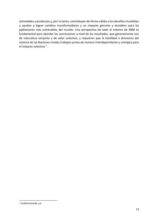 13
actividades y productos y, por lo tanto, contribuyen de forma válida a los desafíos mundiales
y ayudan a lograr cambios transformadores y un impacto genuino y duradero para las
poblaciones más vulnerables del mundo. Una perspectiva de todo el sistema de RBM es
fundamental para abordar las conclusiones a nivel de los resultados, que generalmente son
de naturaleza conjunta y de valor colectivo, y requieren que la totalidad o divisiones del
sistema de las Naciones Unidas trabajen juntas de manera interdependiente y sinérgica para
el impacto colectivo 7 .
7 JIU/REP/201X/XX, p.6.
 