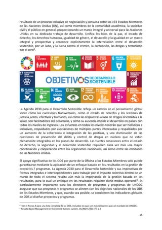 15
resultado de un proceso inclusivo de negociación y consulta entre los 193 Estados Miembros
de las Naciones Unidas (UN), así como miembros de la comunidad académica, la sociedad
civil y el público en general, proporcionando un marco integral y universal para las Naciones
Unidas en su dedicado trabajo de desarrollo. Unifica los hilos de la paz, el estado de
derecho, los derechos humanos, igualdad de género, el desarrollo y la igualdad en un marco
integral y prospectivo y reconoce explícitamente la interrelación entre el desarrollo
sostenible, por un lado, y la lucha contra el crimen, la corrupción, las drogas y terrorismo
por el otro8.
La Agenda 2030 para el Desarrollo Sostenible refleja un cambio en el pensamiento global
sobre cómo las cuestiones transversales, como el estado de derecho y los sistemas de
justicia justos, efectivos y humanos, así como las respuestas al uso de drogas orientadas a la
salud, son facilitadores del desarrollo, y cómo su ausencia impide el desarrollo en países con
todos los niveles de ingresos. Los esfuerzos en todos los niveles tendrán que ser holísticos e
inclusivos, respaldados por asociaciones de múltiples partes interesadas y respaldados por
un aumento de la coherencia e integración de las políticas, y una disminución de las
cuestiones de prevención del delito y control de drogas en núcleos que no están
plenamente integrados en los planes de desarrollo. Las fuertes conexiones entre el estado
de derecho, la seguridad y el desarrollo sostenible requieren cada vez más una mayor
coordinación y cooperación entre los organismos nacionales, así como entre las entidades
de las Naciones Unidas.
El apoyo significativo de los ODS por parte de la Oficina a los Estados Miembros solo puede
garantizarse mediante la aplicación de un enfoque basado en los resultados en la gestión de
proyectos / programas. La Agenda 2030 para el Desarrollo Sostenible y sus imperativos de
formas integradas e interdependientes para trabajar por el impacto colectivo dentro de un
marco de todo el sistema resalta aún más la importancia de la gestión basada en los
resultados, para lo cual un enfoque en los resultados requiere dicho modus operandi9. Es
particularmente importante para los directores de proyectos y programas de UNODC
asegurar que sus proyectos y programas se alineen con los objetivos nacionales de los ODS
de los Estados Miembros, y que, cuando sea posible, se consideren los indicadores globales
de ODS al diseñar proyectos y programas.
8 Ver el Anexo A para una lista completa de los ODS, incluidos los que son más relevantes para el mandato de UNODC.
9 Results Based Management in the United Nations system, JIU/NOTE/2017/X, p.5
 