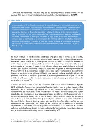 16
La Unidad de Inspección Conjunta (JIU) de las Naciones Unidas afirma además que la
Agenda 2030 para el Desarrollo Sostenible comparte los mismos imperativos de RBM.
Le da un enfoque a la conducción de objetivos a largo plazo para el cambio y, por lo tanto,
las conclusiones a nivel de resultados como un factor clave de éxito en la gestión para lograr
resultados. Hace énfasis en la investigación crítica y la toma de decisiones basada en
evidencia en la búsqueda de resultados o cambios deseados. Impulsa la sostenibilidad y, a
este respecto, se centra en (i) la gestión estratégica y adaptativa a través de la operación del
sistema para obtener resultados e impacto; (ii) formas integradas e interdependientes de
trabajar a través de asociaciones o colaboraciones para lograr resultados que generalmente
involucran a más de un participante; (iii) éxito en el logro de metas y resultados a través de
políticas basadas en la evidencia que hacen el aprendizaje continuo, la adaptación con la
debida consideración a los contextos complejos y complicados y el rápido ritmo de
desarrollo en el mundo"10.
Además, "los criterios para el éxito del sistema de las Naciones Unidas al abordar la Agenda
2030 reflejan los fundamentos y principios filosóficos básicos para la gestión basada en los
resultados. Éstas incluyen: (i) orientación a los resultados enfocada en alcanzar
exitosamente los resultados; (ii) la consideración de todas las condiciones para lograr
resultados, con implicaciones para las operaciones de los sistemas, (iii) formas integradas e
interdependientes de trabajo para el valor colectivo y el impacto en torno a los resultados
compartidos y, a menudo, conjuntos; (iv) investigación crítica basada en la evaluación y
formas dinámicas de aprendizaje y trabajo para cambios transformadores, reflejo de una
organización de aprendizaje que opera en el contexto de un desarrollo a menudo
impredecible y acelerado con sus requisitos de resiliencia; y (v) rendición de cuentas
colectiva a niveles horizontales y verticales, abordando los resultados conjuntos, así como
una jerarquía de resultados integrados en una cadena lógica"11.
10 Results Based Management in the United Nations system, JIU/NOTE/2017/X, p. 5
11 Results Based Management in the United Nations system, JIU/NOTE/2017/X, p. 2
La Asamblea General “enfatiza la importancia de la gestión basada en los resultados, dentro de las
entidades y entre ellas y a todos los niveles del sistema de las Naciones Unidas para el desarrollo,
como elemento esencial de la rendición de cuentas que puede contribuir, entre otras cosas, a
alcanzar los Objetivos de Desarrollo Sostenible, y solicita al sistema de las Naciones Unidas
para el desarrollo y a sus distintas entidades que continúen reforzando la gestión basada en los
resultados , centrándose en conseguir resultados a largo plazo, elaborando metodologías
comunes para la planificación y la presentación de informes sobre los resultados, mejorando
los marcos integrados de resultados y recursos, cuando proceda, y fomentando una cultura
de resultados en las entidades del sistema de las Naciones Unidas para el desarrollo.” (A / RES /
71/243, p. 12)
IMPORTANTE
 