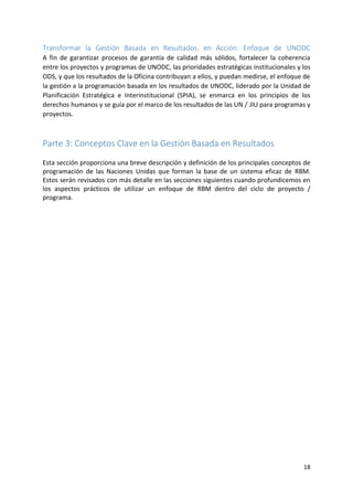18
Transformar la Gestión Basada en Resultados, en Acción: Enfoque de UNODC
A fin de garantizar procesos de garantía de calidad más sólidos, fortalecer la coherencia
entre los proyectos y programas de UNODC, las prioridades estratégicas institucionales y los
ODS, y que los resultados de la Oficina contribuyan a ellos, y puedan medirse, el enfoque de
la gestión a la programación basada en los resultados de UNODC, liderado por la Unidad de
Planificación Estratégica e Interinstitucional (SPIA), se enmarca en los principios de los
derechos humanos y se guía por el marco de los resultados de las UN / JIU para programas y
proyectos.
Parte 3: Conceptos Clave en la Gestión Basada en Resultados
Esta sección proporciona una breve descripción y definición de los principales conceptos de
programación de las Naciones Unidas que forman la base de un sistema eficaz de RBM.
Estos serán revisados con más detalle en las secciones siguientes cuando profundicemos en
los aspectos prácticos de utilizar un enfoque de RBM dentro del ciclo de proyecto /
programa.
 