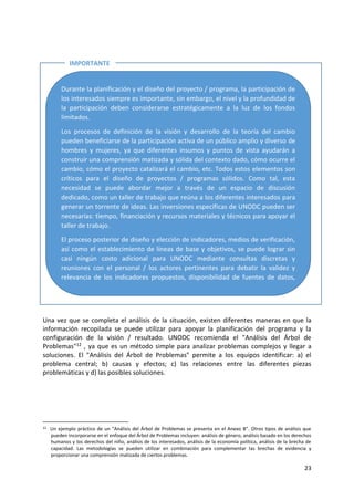 23
Una vez que se completa el análisis de la situación, existen diferentes maneras en que la
información recopilada se puede utilizar para apoyar la planificación del programa y la
configuración de la visión / resultado. UNODC recomienda el "Análisis del Árbol de
Problemas"12 , ya que es un método simple para analizar problemas complejos y llegar a
soluciones. El "Análisis del Árbol de Problemas" permite a los equipos identificar: a) el
problema central; b) causas y efectos; c) las relaciones entre las diferentes piezas
problemáticas y d) las posibles soluciones.
12 Un ejemplo práctico de un "Análisis del Árbol de Problemas se presenta en el Anexo B". Otros tipos de análisis que
pueden incorporarse en el enfoque del Árbol de Problemas incluyen: análisis de género, análisis basado en los derechos
humanos y los derechos del niño, análisis de los interesados, análisis de la economía política, análisis de la brecha de
capacidad. Las metodologías se pueden utilizar en combinación para complementar las brechas de evidencia y
proporcionar una comprensión matizada de ciertos problemas.
Durante la planificación y el diseño del proyecto / programa, la participación de
los interesados siempre es importante, sin embargo, el nivel y la profundidad de
la participación deben considerarse estratégicamente a la luz de los fondos
limitados.
Los procesos de definición de la visión y desarrollo de la teoría del cambio
pueden beneficiarse de la participación activa de un público amplio y diverso de
hombres y mujeres, ya que diferentes insumos y puntos de vista ayudarán a
construir una comprensión matizada y sólida del contexto dado, cómo ocurre el
cambio, cómo el proyecto catalizará el cambio, etc. Todos estos elementos son
críticos para el diseño de proyectos / programas sólidos. Como tal, esta
necesidad se puede abordar mejor a través de un espacio de discusión
dedicado, como un taller de trabajo que reúna a los diferentes interesados para
generar un torrente de ideas. Las inversiones específicas de UNODC pueden ser
necesarias: tiempo, financiación y recursos materiales y técnicos para apoyar el
taller de trabajo.
El proceso posterior de diseño y elección de indicadores, medios de verificación,
así como el establecimiento de líneas de base y objetivos, se puede lograr sin
casi ningún costo adicional para UNODC mediante consultas discretas y
reuniones con el personal / los actores pertinentes para debatir la validez y
relevancia de los indicadores propuestos, disponibilidad de fuentes de datos,
procesos de recopilación de datos, roles y responsabilidades, etc.
IMPORTANTE
E
 