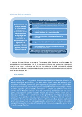 24
Análisis del Árbol de Problemas
El proceso de selección de un proyecto / programa debe discutirse en el contexto del
análisis general de la situación con el fin de averiguar hasta qué punto una intervención
específica se centra realmente en abordar un cuello de botella identificado: ¿puede
justificarse una intervención específica en comparación con otras intervenciones potenciales
en el sector, la región, etc.?
Paso 2: Desarrollar la Teoría del Cambio
En el caso de UNODC, las posibles intervenciones deben evaluarse con referencia al
Marco Estratégico de la Oficina, que debe servir como fuente de referencia para
establecer prioridades, identificar y aprobar proyectos / programas. Como tal, durante la
fase de formulación del proyecto / programa, es importante reflexionar siempre sobre el
mandato específico y las prioridades corporativas de UNODC, y si la Oficina tiene, en el
sistema de las Naciones Unidas y más allá, una ventaja comparativa en ese campo
particular que permita ejecutar el cambio deseado. Los posibles criterios para la toma de
decisiones pueden ser: contribución a las prioridades estratégicas (resultados)
nacionales y corporativas de las partes interesadas, preferencias de los donantes,
limitaciones de recursos, experiencias (buenas prácticas), etc. Este ejercicio facilitará la
priorización, asegurando que los equipos puedan seleccionar en medio de prioridades
competitivas aquellas demandas críticas donde sus intervenciones puedan promover el
impacto más significativo.
IMPORTANTE
 