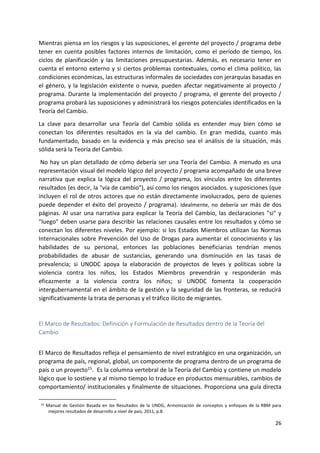 26
Mientras piensa en los riesgos y las suposiciones, el gerente del proyecto / programa debe
tener en cuenta posibles factores internos de limitación, como el período de tiempo, los
ciclos de planificación y las limitaciones presupuestarias. Además, es necesario tener en
cuenta el entorno externo y si ciertos problemas contextuales, como el clima político, las
condiciones económicas, las estructuras informales de sociedades con jerarquías basadas en
el género, y la legislación existente o nueva, pueden afectar negativamente al proyecto /
programa. Durante la implementación del proyecto / programa, el gerente del proyecto /
programa probará las suposiciones y administrará los riesgos potenciales identificados en la
Teoría del Cambio.
La clave para desarrollar una Teoría del Cambio sólida es entender muy bien cómo se
conectan los diferentes resultados en la vía del cambio. En gran medida, cuanto más
fundamentado, basado en la evidencia y más preciso sea el análisis de la situación, más
sólida será la Teoría del Cambio.
No hay un plan detallado de cómo debería ser una Teoría del Cambio. A menudo es una
representación visual del modelo lógico del proyecto / programa acompañado de una breve
narrativa que explica la lógica del proyecto / programa, los vínculos entre los diferentes
resultados (es decir, la "vía de cambio"), así como los riesgos asociados. y suposiciones (que
incluyen el rol de otros actores que no están directamente involucrados, pero de quienes
puede depender el éxito del proyecto / programa). Idealmente, no debería ser más de dos
páginas. Al usar una narrativa para explicar la Teoría del Cambio, las declaraciones "si" y
"luego" deben usarse para describir las relaciones causales entre los resultados y cómo se
conectan los diferentes niveles. Por ejemplo: si los Estados Miembros utilizan las Normas
Internacionales sobre Prevención del Uso de Drogas para aumentar el conocimiento y las
habilidades de su personal, entonces las poblaciones beneficiarias tendrían menos
probabilidades de abusar de sustancias, generando una disminución en las tasas de
prevalencia; si UNODC apoya la elaboración de proyectos de leyes y políticas sobre la
violencia contra los niños, los Estados Miembros prevendrán y responderán más
eficazmente a la violencia contra los niños; si UNODC fomenta la cooperación
intergubernamental en el ámbito de la gestión y la seguridad de las fronteras, se reducirá
significativamente la trata de personas y el tráfico ilícito de migrantes.
El Marco de Resultados: Definición y Formulación de Resultados dentro de la Teoría del
Cambio
El Marco de Resultados refleja el pensamiento de nivel estratégico en una organización, un
programa de país, regional, global, un componente de programa dentro de un programa de
país o un proyecto15. Es la columna vertebral de la Teoría del Cambio y contiene un modelo
lógico que lo sostiene y al mismo tiempo lo traduce en productos mensurables, cambios de
comportamiento/ institucionales y finalmente de situaciones. Proporciona una guía directa
15 Manual de Gestión Basada en los Resultados de la UNDG, Armonización de conceptos y enfoques de la RBM para
mejores resultados de desarrollo a nivel de país, 2011, p.8.
 