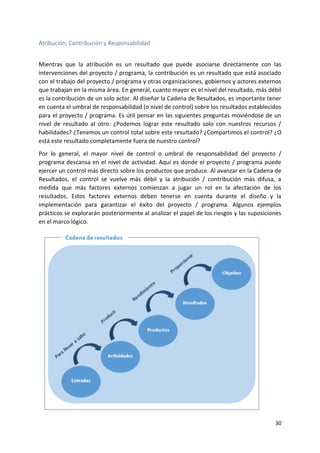 30
Atribución, Contribución y Responsabilidad
Mientras que la atribución es un resultado que puede asociarse directamente con las
intervenciones del proyecto / programa, la contribución es un resultado que está asociado
con el trabajo del proyecto / programa y otras organizaciones, gobiernos y actores externos
que trabajan en la misma área. En general, cuanto mayor es el nivel del resultado, más débil
es la contribución de un solo actor. Al diseñar la Cadena de Resultados, es importante tener
en cuenta el umbral de responsabilidad (o nivel de control) sobre los resultados establecidos
para el proyecto / programa. Es útil pensar en las siguientes preguntas moviéndose de un
nivel de resultado al otro: ¿Podemos lograr este resultado solo con nuestros recursos /
habilidades? ¿Tenemos un control total sobre este resultado? ¿Compartimos el control? ¿O
está este resultado completamente fuera de nuestro control?
Por lo general, el mayor nivel de control o umbral de responsabilidad del proyecto /
programa descansa en el nivel de actividad. Aquí es donde el proyecto / programa puede
ejercer un control más directo sobre los productos que produce. Al avanzar en la Cadena de
Resultados, el control se vuelve más débil y la atribución / contribución más difusa, a
medida que más factores externos comienzan a jugar un rol en la afectación de los
resultados. Estos factores externos deben tenerse en cuenta durante el diseño y la
implementación para garantizar el éxito del proyecto / programa. Algunos ejemplos
prácticos se explorarán posteriormente al analizar el papel de los riesgos y las suposiciones
en el marco lógico.
 