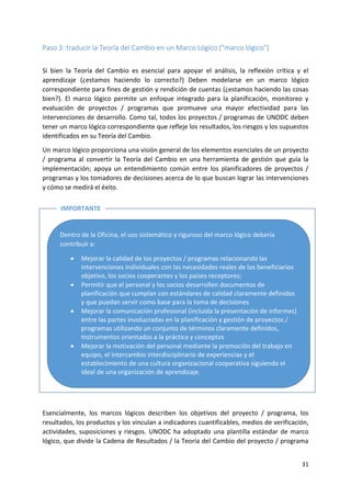 31
Paso 3: traducir la Teoría del Cambio en un Marco Lógico ("marco lógico")
Si bien la Teoría del Cambio es esencial para apoyar el análisis, la reflexión crítica y el
aprendizaje (¿estamos haciendo lo correcto?) Deben modelarse en un marco lógico
correspondiente para fines de gestión y rendición de cuentas (¿estamos haciendo las cosas
bien?). El marco lógico permite un enfoque integrado para la planificación, monitoreo y
evaluación de proyectos / programas que promueve una mayor efectividad para las
intervenciones de desarrollo. Como tal, todos los proyectos / programas de UNODC deben
tener un marco lógico correspondiente que refleje los resultados, los riesgos y los supuestos
identificados en su Teoría del Cambio.
Un marco lógico proporciona una visión general de los elementos esenciales de un proyecto
/ programa al convertir la Teoría del Cambio en una herramienta de gestión que guía la
implementación; apoya un entendimiento común entre los planificadores de proyectos /
programas y los tomadores de decisiones acerca de lo que buscan lograr las intervenciones
y cómo se medirá el éxito.
Esencialmente, los marcos lógicos describen los objetivos del proyecto / programa, los
resultados, los productos y los vinculan a indicadores cuantificables, medios de verificación,
actividades, suposiciones y riesgos. UNODC ha adoptado una plantilla estándar de marco
lógico, que divide la Cadena de Resultados / la Teoría del Cambio del proyecto / programa
Dentro de la Oficina, el uso sistemático y riguroso del marco lógico debería
contribuir a:
• Mejorar la calidad de los proyectos / programas relacionando las
intervenciones individuales con las necesidades reales de los beneficiarios
objetivo, los socios cooperantes y los países receptores;
• Permitir que el personal y los socios desarrollen documentos de
planificación que cumplan con estándares de calidad claramente definidos
y que puedan servir como base para la toma de decisiones
• Mejorar la comunicación profesional (incluida la presentación de informes)
entre las partes involucradas en la planificación y gestión de proyectos /
programas utilizando un conjunto de términos claramente definidos,
instrumentos orientados a la práctica y conceptos
• Mejorar la motivación del personal mediante la promoción del trabajo en
equipo, el intercambio interdisciplinario de experiencias y el
establecimiento de una cultura organizacional cooperativa siguiendo el
ideal de una organización de aprendizaje.
IMPORTANTE
 