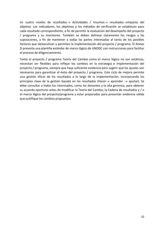 32
en cuatro niveles de resultados Actividades / Insumos resultadosimpacto del
objetivo. Los indicadores, los objetivos y los métodos de verificación se establecen para
cada resultado correspondiente, a fin de permitir la evaluación del desempeño del proyecto
/ programa y su monitoreo. También se deben delinear claramente los riesgos y las
suposiciones, a fin de mantener a todas las partes interesadas al tanto de los posibles
factores que obstaculizan y permiten la implementación del proyecto / programa. El Anexo
D presenta una plantilla estándar de marco lógico de UNODC con instrucciones para facilitar
el proceso de diligenciamiento.
Tanto el proyecto / programa Teoría del Cambio como el marco lógico no son estáticos;
necesitan ser flexibles para reflejar los cambios en la estrategia e implementación del
proyecto / programa, siempre que haya suficiente evidencia para sugerir que los ajustes son
necesarios para garantizar el éxito del proyecto / programa. Este ciclo de mejora permite
una gestión eficaz de los resultados a lo largo de la implementación, incorporando los
principios clave de la gestión basada en los resultados (Hacer aprender  ajustar). Se
debe consultar a todos los interesados, como los donantes y la alta gerencia, para obtener
su acuerdo oportuno antes de modificar la Teoría del Cambio, la Cadena de resultados y / o
el marco lógico del proyecto/programa y estar preparados para presentar evidencia sólida
que justifique los cambios propuestos.
 