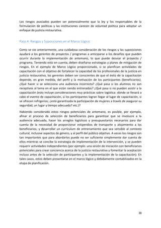 38
Los riesgos asociados pueden ser potencialmente que la ley y los responsables de la
formulación de políticas y las instituciones carecen de voluntad política para adoptar un
enfoque de justicia restaurativa.
Paso 4: Riesgos y Suposiciones en el Marco Lógico
Como se vio anteriormente, una cuidadosa consideración de los riesgos y las suposiciones
ayudará a los gerentes de proyectos / programas a anticiparse a los desafíos que pueden
ocurrir durante la implementación de antemano, lo que puede desviar el proyecto /
programa. Teniendo esto en cuenta, deben diseñarse estrategias y planes de mitigación de
riesgos. En el ejemplo de Marco Lógico proporcionado, si se planifican actividades de
capacitación con el objetivo de fortalecer la capacidad de los profesionales de la justicia en
justicia restaurativa, los gerentes deben ser conscientes de que el éxito de la capacitación
depende, en gran medida, del perfil y la motivación de los participantes (beneficiarios).
¿Qué hacer si se selecciona una audiencia incorrecta? ¿Qué pasa si los alumnos no son
receptivos al tema en el que están siendo entrenados? ¿Qué pasa si no pueden asistir a la
capacitación (esto incluye consideraciones muy prácticas sobre logística: dónde se llevará a
cabo el evento de capacitación, si los participantes logran llegar al lugar de capacitación, si
se ofrecen refrigerios; ¿está garantizada la participación de mujeres a través de asegurar su
seguridad, un lugar y tiempo adecuado? etc.)?
Habiendo considerado estos riesgos potenciales de antemano, es posible, por ejemplo,
afinar el proceso de selección de beneficiarios para garantizar que se involucre a la
audiencia adecuada, hacer los arreglos logísticos y presupuestarios necesarios para dar
cuenta de la necesidad de proporcionar estipendios de transporte y alojamiento a los
beneficiarios; y desarrollar un currículum de entrenamiento que sea sensible al contexto
cultural, inclusive aspectos de género, y al perfil del público objetivo. A veces los riesgos son
tan importantes que para abordarlos puede no ser suficiente simplemente dar cuenta de
ellos mientras se concibe la estrategia de implementación de la intervención, y se pueden
requerir actividades independientes (por ejemplo: una sesión de iniciación con beneficiarios
potenciales para crear conciencia acerca de la justicia restaurativa y fomentar la aceptación
incluso antes de la selección de participantes y la implementación de la capacitación). En
tales casos, estos deben presentarse en el marco lógico y debidamente contabilizados en la
etapa de planificación.
 