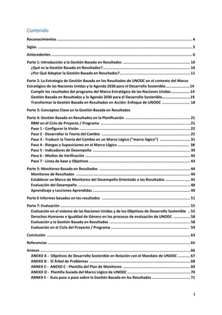 3
Contenido
Reconocimientos .........................................................................................................................4
Siglas ..........................................................................................................................................5
Antecedentes ..............................................................................................................................6
Parte 1: Introducción a la Gestión Basada en Resultados ............................................................ 10
¿Qué es la Gestión Basada en Resultados?.............................................................................. 10
¿Por Qué Adoptar la Gestión Basada en Resultados?............................................................... 11
Parte 2: La Estrategia de Gestión Basada en los Resultados de UNODC en el contexto del Marco
Estratégico de las Naciones Unidas y la Agenda 2030 para el Desarrollo Sostenible…………………….14
Cumplir los resultados del programa del Marco Estratégico de las Naciones Unidas…………..……14
Gestión Basada en Resultados y la Agenda 2030 para el Desarrollo Sostenible………………….…….14
Transformar la Gestión Basada en Resultados en Acción: Enfoque de UNODC ......................... 18
Parte 3: Conceptos Clave en la Gestión Basada en Resultados
Parte 4: Gestión Basada en Resultados en la Planificación .......................................................... 21
RBM en el Ciclo de Proyecto / Programa ................................................................................ 21
Paso 1 - Configurar la Visión ................................................................................................... 22
Paso 2 - Desarrollar la Teoría del Cambio ............................................................................... 25
Paso 3 - Traducir la Teoría del Cambio en un Marco Lógico ("marco lógico") ........................... 31
Paso 4 - Riesgos y Suposiciones en el Marco Lógico ………………………………………………………………. 38
Paso 5 - Indicadores de Desempeño ....................................................................................... 39
Paso 6 - Medios de Verificación .............................................................................................. 42
Paso 7 - Línea de base y Objetivos .......................................................................................... 43
Parte 5: Monitoreo Basado en Resultados ................................................................................. 44
Monitoreo de Resultados ...................................................................................................... 44
Establecer un Marco de Monitoreo del Desempeño Orientado a los Resultados ...................... 45
Evaluación del Desempeño .................................................................................................... 48
Aprendizaje y Lecciones Aprendidas ....................................................................................... 49
Parte 6 Informes basados en los resultados ............................................................................... 51
Parte 7: Evaluación .................................................................................................................... 55
Evaluación en el sistema de las Naciones Unidas y de los Objetivos de Desarrollo Sostenible .. 55
Derechos Humanos e Igualdad de Género en los procesos de evaluación de UNODC ............... 58
Evaluación y la Gestión Basada en Resultados ........................................................................ 58
Evaluación en el Ciclo del Proyecto / Programa ...................................................................... 59
Conclusión ................................................................................................................................ 63
Referencias ............................................................................................................................... 65
Anexos ...................................................................................................................................... 66
ANEXO A - Objetivos de Desarrollo Sostenible en Relación con el Mandato de UNODC ........... 67
ANEXO B - El Árbol de Problemas .......................................................................................... 68
ANNEX C - ANEXO C - Plantilla del Plan de Monitoreo ............................................................ 69
ANEXO D - Plantilla Guiada del Marco Lógico de UNODC ........................................................ 70
ANNEX E - Guía paso a paso sobre la Gestión Basada en los Resultados .................................. 71
 