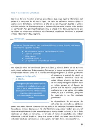 43
Paso 7: Línea de base y Objetivos
Las líneas de base muestran el status quo antes de que tenga lugar la intervención del
proyecto / programa. En el marco lógico, los datos de referencia siempre deben ir
acompañados de la fecha, normalmente el año, en que se obtuvieron. Cuando se utilizan
datos secundarios, se debe asegurar que la fuente esté claramente indicada en los Medios
de Verificación. Para garantizar la consistencia y la calidad de los datos, es importante que
se utilicen los mismos procedimientos y / o fuentes de recopilación de datos a lo largo del
ciclo de vida del proyecto / programa.
Los objetivos deben ser ambiciosos, pero alcanzables y realistas. Deben ser de duración
determinada y el período de tiempo específico cuando se espera que se alcance esa marca
siempre debe indicarse junto con el valor establecido (por lo general, el año en que finaliza
el proyecto / programa). Es crucial en
este contexto almacenar todas las
notas, cálculos o fuentes de datos que
se utilizaron para llegar al objetivo. Esto
es crítico, porque en el futuro, es
posible que se necesite proporcionar
explicaciones a las partes interesadas
sobre por qué el proyecto / programa
ha superado o no los objetivos
planificados.
La disponibilidad de información de
referencia es a menudo una condición
previa para poder formular objetivos sólidos y realistas. Sin embargo, en muchos contextos,
los datos de línea de base pueden no estar fácilmente disponibles y deben generarse al
inicio de la implementación por parte del proyecto o programa en sí mismo, es decir, debe
realizarse un estudio de referencia. En tal caso, el marco de resultados debe indicar
claramente cómo el proyecto / programa planea producir una línea base de datos y
establecer objetivos, y proporcionar un cronograma claro para llevar a cabo estas tareas.
No hay una fórmula prescrita para establecer objetivos. A pesar de todo, vale la pena
considerar los siguientes aspectos:
✓ Restricciones de recursos y estimaciones de costos
✓ Lecciones aprendidas
✓ Juicio experto
✓ Tendencias históricas
✓ Las expectativas y requisitos del donante
IMPORTANTE
 
