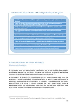 44
Parte 5: Monitoreo Basado en Resultados
Monitoreo de Resultados
El monitoreo, junto con la planificación y evaluación, son la base de RBM. Es una parte
continua de la gestión de proyectos / programas que implica la recopilación y el análisis
sistemáticos de datos en función de los indicadores de la intervención 20 .
El monitoreo y la presentación sistemática de informes deben realizarse para todos los
programas y proyectos de UNODC, independientemente de la duración y el presupuesto. El
monitoreo debe fortalecerse continuamente en respuesta a las demandas de una mayor
responsabilidad en el uso de los recursos, una base más clara / evidencia para apoyar la
toma de decisiones bien fundamentada y lecciones más prácticas de la experiencia para
guiar futuras intervenciones de desarrollo y asegurar mayor efectividad.
20 Manual de Evaluación: Guía para el diseño, realización y uso de evaluaciones independientes en UNODC, 2017, p.18.
 