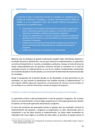 45
Mientras que los enfoques de gestión tradicionales pueden haber identificado objetivos o
resultados durante la planificación, una vez que comenzó la implementación, la supervisión
se centra principalmente en insumos, actividades y productos. Aunque se trata de áreas de
mayor responsabilidad para los gerentes, centrarse durante el monitoreo en el nivel de
resultados durante la implementación es uno de los cambios fundamentales introducidos
por la Gestión Basada en los Resultados y es una función fundamental del monitoreo basado
en resultados.
Desde la perspectiva de la Gestión Basada en los Resultados, el foco permanece en los
resultados, no solo durante la planificación sino también durante la implementación21. A
este respecto, UNODC asigna gran importancia a la presentación de informes concisos basados en
los resultados en sus informes semestrales y anuales de progreso del programa.
Establecer un Marco de Monitoreo del Desempeño Orientado a los Resultados
La supervisión se lleva a cabo principalmente a nivel de proyecto / programa. Por lo tanto,
como se vio anteriormente, el marco lógico proporciona el marco guía general para diseñar
el sistema y el marco de supervisión del proyecto / programa.
El marco de monitoreo del desempeño facilita la "gestión para los resultados" durante la
implementación del proyecto / programa al proporcionar un plan estructurado para la
recopilación y uso de datos durante la implementación. Los datos reales recopilados en
indicadores del marco lógico y el análisis de estos datos, le permiten al equipo evaluar el
21 Gestión Basada en Resultados para la Programación de Asistencia Internacional en Global Affairs Canada: A How to
Guide. Segunda edición, 2016, p. 9.
A nivel de la sede, la supervisión basada en resultados es respaldada por la
Unidad de Planificación Estratégica y Asuntos Interinstitucionales (SPIA) de
UNODC, y es un componente crítico de la gestión efectiva de proyectos /
programas, en la medida en que:
• proporciona a los principales interesados de un proyecto / programa en
curso, indicaciones oportunas de progreso, o la falta del mismo, en el
logro de los resultados y objetivos del proyecto / programa
• ayuda a las organizaciones a rastrear sus logros mediante la recopilación
periódica de información y su uso para determinar cómo se desempeña
el proyecto / programa
• fundamenta la toma de decisiones oportuna y garantiza que todos los
socios y donantes estén informados de los resultados del proyecto /
programa
• proporciona la base para la evaluación y el aprendizaje
IMPORTANTE
 