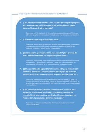 47
Preguntas clave a considerar al diseñar Marcos de Monitoreo
1. ¿Qué información se necesita y cómo se usará para seguir el progreso
en los resultados y los indicadores? ¿Cuál es la relevancia de esa
información para dirigir el proyecto?
Sugerencia: evite la duplicación de la recopilación de datos (dos equipos/divisiones
diferentes recopilan los mismos datos para diferentes proyectos en el mismo sector)
2. ¿Cómo se recopilarán y analizarán los datos?
Sugerencia: existen varios métodos para recopilar datos de monitoreo, estos incluyen:
enfoques participativos, análisis de registros y datos secundarios; observación,
encuestas, excursiones, grupos focales, entrevistas, etc.
3. ¿Quién necesita qué información y para cuándo? ¿Qué proceso de
toma de decisiones debe ser respaldado por los datos?
Sugerencia: magnifique el uso de los mismos datos para diferentes propósitos o para
varios usuarios y recopile datos “orientados a la decisión” (relacionados con las
necesidades de información de los responsables de la toma de decisiones)
4. ¿Cómo se mantendrá y gestionará la información para utilizarla con
diferentes propósitos? (evaluaciones de desempeño del proyecto,
identificación de acciones correctivas, informes, evaluaciones, etc.)
Sugerencia: independientemente de la plataforma que elija (basada en papel o en
formato electrónico), recuerde que el sistema de administración de la información se
debe configurar para garantizar que la información se recopile, almacene y analice de
manera efectiva.
5. ¿Qué recursos humanos/técnicos y financieros se necesitan para
apoyar las funciones de monitoreo? ¿Cuáles son los costos de
recopilación de información y pueden justificarse estos costos en
relación con el presupuesto general del proyecto?
Sugerencia: en la mayor medida posible, disminuya el uso de recursos para la
recopilación de datos.
 