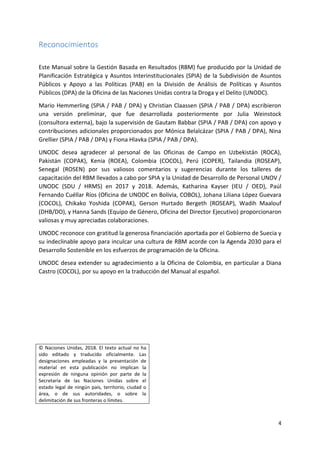 4
Reconocimientos
Este Manual sobre la Gestión Basada en Resultados (RBM) fue producido por la Unidad de
Planificación Estratégica y Asuntos Interinstitucionales (SPIA) de la Subdivisión de Asuntos
Públicos y Apoyo a las Políticas (PAB) en la División de Análisis de Políticas y Asuntos
Públicos (DPA) de la Oficina de las Naciones Unidas contra la Droga y el Delito (UNODC).
Mario Hemmerling (SPIA / PAB / DPA) y Christian Claassen (SPIA / PAB / DPA) escribieron
una versión preliminar, que fue desarrollada posteriormente por Julia Weinstock
(consultora externa), bajo la supervisión de Gautam Babbar (SPIA / PAB / DPA) con apoyo y
contribuciones adicionales proporcionados por Mónica Belalcázar (SPIA / PAB / DPA), Nina
Grellier (SPIA / PAB / DPA) y Fiona Hlavka (SPIA / PAB / DPA).
UNODC desea agradecer al personal de las Oficinas de Campo en Uzbekistán (ROCA),
Pakistán (COPAK), Kenia (ROEA), Colombia (COCOL), Perú (COPER), Tailandia (ROSEAP),
Senegal (ROSEN) por sus valiosos comentarios y sugerencias durante los talleres de
capacitación del RBM llevados a cabo por SPIA y la Unidad de Desarrollo de Personal UNOV /
UNODC (SDU / HRMS) en 2017 y 2018. Además, Katharina Kayser (IEU / OED), Paúl
Fernando Cuéllar Ríos (Oficina de UNODC en Bolivia, COBOL), Johana Liliana López Guevara
(COCOL), Chikako Yoshida (COPAK), Gerson Hurtado Bergeth (ROSEAP), Wadih Maalouf
(DHB/DO), y Hanna Sands (Equipo de Género, Oficina del Director Ejecutivo) proporcionaron
valiosas y muy apreciadas colaboraciones.
UNODC reconoce con gratitud la generosa financiación aportada por el Gobierno de Suecia y
su indeclinable apoyo para inculcar una cultura de RBM acorde con la Agenda 2030 para el
Desarrollo Sostenible en los esfuerzos de programación de la Oficina.
UNODC desea extender su agradecimiento a la Oficina de Colombia, en particular a Diana
Castro (COCOL), por su apoyo en la traducción del Manual al español.
© Naciones Unidas, 2018. El texto actual no ha
sido editado y traducido oficialmente. Las
designaciones empleadas y la presentación de
material en esta publicación no implican la
expresión de ninguna opinión por parte de la
Secretaría de las Naciones Unidas sobre el
estado legal de ningún país, territorio, ciudad o
área, o de sus autoridades, o sobre la
delimitación de sus fronteras o límites.
 