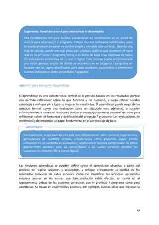 49
Aprendizaje y Lecciones Aprendidas
El aprendizaje es una característica central de la gestión basada en los resultados porque
nos permite reflexionar sobre lo que funcionó y no funcionó, y luego refinar nuestra
estrategia y enfoque para lograr o mejorar los resultados. El aprendizaje puede surgir de un
ejercicio formal, como una evaluación (para ser discutido más adelante), o suceder
informalmente, a través de reuniones periódicas en equipo donde el personal se reúne para
reflexionar sobre las fortalezas y debilidades del proyecto / programa. Las evaluaciones de
rendimiento desempeñan un papel fundamental en el aprendizaje de base.
Las lecciones aprendidas se pueden definir como el aprendizaje obtenido a partir del
proceso de realizar acciones y actividades, y reflejan críticamente la calidad de los
resultados derivados de estas acciones. Como tal, identificar las lecciones aprendidas
requiere pensar en las causas que han producido estos efectos, así como en el
razonamiento detrás de las acciones correctivas que el proyecto / programa tomó para
abordarlas. Se basan en experiencias positivas, por ejemplo, buenas ideas que mejoran la
Sugerencia: Panel de control para monitorear el desempeño
Una herramienta útil para facilitar evaluaciones de rendimiento es un panel de
control para el proyecto / programa. Existen muchos softwares sofisticados, pero
se puede producir un panel de control simple y rentable usando Excel. Usando una
hoja de cálculo, puede ingresar datos para producir gráficos que muestren el logro
real de su proyecto / programa frente a las líneas de base y los objetivos de todos
los indicadores contenidos en su marco lógico. Este recurso puede proporcionarle
una visión general amplia de dónde se encuentra en su proyecto / programa en
relación con los logros planificados para cada resultado, ayudándole a determinar
cuántos indicadores están encendidos / apagados.
Esencialmente, el aprendizaje nos pide que reflexionemos sobre nuestras experiencias,
aprendamos de nuestros errores, consideremos cómo podemos seguir siendo
relevantes en un contexto en evolución y cuestionemos nuestra comprensión de cómo
promovemos cambios para las comunidades a las cuales servimos (pruebe los
supuestos en nuestro TOC y marco lógico).
IMPORTANTE
 