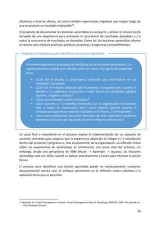 50
eficiencia o ahorran dinero, así como también experiencias negativas que surgen luego de
que se produce un resultado indeseable22.
El propósito de documentar las lecciones aprendidas es compartir y utilizar el conocimiento
derivado de una experiencia para promover la recurrencia de resultados deseables y / o
evitar la recurrencia de resultados no deseados. Como tal, las lecciones aprendidas allanan
el camino para mejores prácticas, políticas, proyectos / programas y procedimientos.
Un paso final e importante en el proceso implica la implementación de un conjunto de
acciones concretas para asegurar que la experiencia adquirida se integre y / o estandarice
dentro del proyecto / programa o, más ampliamente, de la organización. La reflexión crítica
sobre las experiencias de aprendizaje es ciertamente una parte vital del proceso, sin
embargo, desde una perspectiva de RBM (Hacer  Aprender  Ajustar), las lecciones
aprendidas solo son útiles cuando se aplican prácticamente y sirven para informar la acción
futura.
El proceso para identificar una lección aprendida puede no necesariamente involucrar
documentación escrita real, el enfoque permanece en la reflexión crítica colectiva y la
aplicación de lo que se aprendió.
22 Adaptado de: Project Management Institute, Project Management Body of Knowledge (PMBOK), 2008. Recuperado en:
http://www2a.cdc.gov/
En términos generales, el proceso de identificación de lecciones aprendidas y / o
mejores prácticas implica una reflexión crítica en torno a las siguientes preguntas
clave:
• ¿Cuál fue el desafío o circunstancia particular que enfrentaron en ese
momento? (contexto)
• ¿Cuál fue el enfoque adoptado por el proyecto / programa para superar el
desafío y / o capitalizar la situación y cuáles fueron los resultados logrados
(positivo, negativo, neutro)?
• ¿Qué causas llevaron a estos resultados?
• ¿Qué acciones y / o métodos empleados por la organización funcionaron
bien y cuales no funcionaron bien? ¿Qué mejoras podrían hacerse al
enfoque para garantizar mejores resultados en el futuro, si corresponde?
• ¿Qué recomendaciones concretas derivadas de esta experiencia podemos
aprender para hacer que las cosas funcionen mejor la próxima vez?
Preguntas Orientadoras para Identificar una Lección Aprendida
 