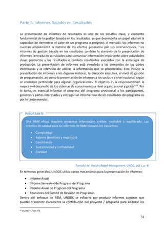 51
Parte 6: Informes Basados en Resultados
La presentación de informes de resultados es uno de los desafíos clave, y elemento
fundamental de la gestión basada en los resultados, ya que desempeña un papel vital en la
capacidad de demostrar el valor de un programa o proyecto. A menudo, los informes no
cuentan ampliamente la historia de los efectos generados por sus intervenciones. "Los
informes de gestión basada en los resultados cambian la atención de la presentación de
informes centrada en actividades para comunicar información importante sobre actividades
clave, productos y los resultados o cambios resultantes asociados con la estrategia de
producción. La presentación de informes está vinculada a las demandas de las partes
interesadas y la intención de utilizar la información que se proporciona. Esto incluye la
presentación de informes a los órganos rectores, la dirección ejecutiva, el nivel de gestión
de programación, así como la presentación de informes a los socios y a nivel nacional, según
se considere pertinente para algunas organizaciones. El objetivo es la responsabilidad, la
mejora y el desarrollo de los sistemas de conocimiento a nivel organizacional y global"23. Por
lo tanto, es esencial informar el progreso del programa provisional a los participantes,
gerentes y partes interesadas y entregar un informe final de los resultados del programa es
por lo tanto esencial.
En términos generales, UNODC utiliza varios mecanismos para la presentación de informes:
• Informe Anual
• Informe Semestral de Progreso del Programa
• Informe Anual de Progreso del Programa
• Reuniones del Comité de Revisión de Programas
Dentro del enfoque de RBM, UNODC se esfuerza por producir informes concisos que
puedan transmitir claramente la contribución del proyecto / programa para alcanzar los
23 JIU/NOTE/2017/X
Una RBM eficaz requiere presentar información creíble, confiable y equilibrada. Los
criterios de calidad para los informes de RBM incluyen los siguientes:
• Completitud
• Balance (positivos y negativos)
• Consistencia
• Sustantividad y confiabilidad
• Claridad
Tomado de: Results Based Management, UNDG, 2011, p. 41.
IMPORTANTE
EE
 