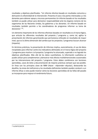 52
resultados y objetivos planificados. "Un informe efectivo basado en resultados comunica y
demuestra la efectividad de la intervención. Presenta el caso a las partes interesadas y a los
donantes para obtener apoyo y recursos permanentes Un informe basado en los resultados
también se puede utilizar para demostrar responsabilidad ante los órganos rectores de los
organismos de las Naciones Unidas, los gobiernos y los donantes. Un informe basado en
resultados también permite a los coordinadores de programas informar su toma de
decisiones " 24.
Un elemento importante de los informes efectivos basados en resultados es el marco lógico,
que articula los diferentes resultados del proyecto / programa y, como tal, agiliza la
presentación de informes garantizando que permanezca enfocado en resultados de mayor
nivel, que es la última dimensión del cambio que los proyectos / programas buscan alcanzar
(impacto).
En términos prácticos, la presentación de informes implica, esencialmente, el uso de datos
recopilados para informar contra los indicadores delineados en el marco lógico del proyecto
/ programa para mostrar si el proyecto / programa ha alcanzado, superado o no logrado los
objetivos planificados. Más allá de los datos cuantitativos, la información cualitativa se
puede utilizar para complementar y demostrar más efectos multidimensionales ocasionados
por las intervenciones del proyecto / programa. Estos deben combinarse con lecciones
aprendidas, casos de éxito y documentación de mejores prácticas siempre que sea posible.
En línea con los principios clave de RBM (Hacer AprenderAjustar), destacando los
desafíos, las áreas de ineficiencia y los resultados deficientes también pueden conducir a un
informe eficaz si este puede mostrar cómo las lecciones aprendidas de las fallas del pasado
se incorporan para mejorar el rendimiento futuro.
24 JIU/NOTE/2017/X
 