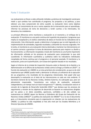 55
Parte 7: Evaluación
Las evaluaciones se llevan a cabo utilizando métodos y prácticas de investigación social para
medir a qué cambios han contribuido el programa, los proyectos y las políticas, y para
obtener una clara comprensión de cómo sucedió. La evaluación tiene como objetivo
aumentar el conocimiento de uno o varios aspectos de la intervención para el aprendizaje,
informar los procesos de toma de decisiones y rendir cuentas a los interesados, los
donantes y los ciudadanos.
La principal diferencia entre monitoreo y evaluación es el momento y el enfoque de la
evaluación. El monitoreo es una parte continua de la gestión de proyectos / programas que
implica la recopilación y el análisis sistemático de datos en función de los indicadores de la
intervención. Esta información ayuda a determinar el progreso que se está logrando en la
implementación de actividades, logrando resultados y utilizando los recursos asignados. Por
lo tanto, el monitoreo es una evaluación interna destinada a mantener las intervenciones en
el camino correcto y garantizar la toma de decisiones oportunas para mejorar su diseño y
funcionamiento. La información recopilada a través del monitoreo es una fuente importante
de información utilizada en los procesos de evaluación para comprender lo que está
sucediendo. Es información cuantitativa y cualitativa sobre los indicadores individuales
recopilados de forma continua por el programa o el personal asociado. El monitoreo y la
evaluación, junto con la planificación, son la base de la gestión basada en los resultados.
Según el Informe de la Unidad de Inspección Conjunta sobre la Revisión de la Gestión y la
Administración en la Oficina de las Naciones Unidas contra la Droga y el Delito en 201025 , la
función de evaluación en UNODC es un área prioritaria de consideración, ya que es de vital
importancia que UNODC pueda medir y demostrar la eficacia y la eficiencia de la ejecución
de sus programas y los resultados de los programas relacionados. Este papel vital que
desempeña la evaluación en el éxito de las intervenciones es cada vez más evidente. El
Secretario General de las Naciones Unidas, António Guterres, ha subrayado que, para ser
plenamente responsable, "necesitamos una cultura de evaluación, evaluación
independiente y en tiempo real con total transparencia"26. Además, la evaluación está en el
corazón de la Agenda de Desarrollo Sostenible 2030,27 que destaca que los procesos de
seguimiento y revisión de los objetivos de desarrollo se basarán en evaluaciones dirigidas
por los países y en datos accesibles, oportunos, confiables y de alta calidad. Las
evaluaciones en UNODC siguen las Normas y Estándares del Grupo de Evaluación de las
Naciones Unidas (UNEG)28. La política de evaluación de UNODC29 es a la vez el documento
guía y el documento vinculante para la organización en relación con las evaluaciones de
UNODC. La política ha sido respaldada al más alto nivel por los Estados Miembros y el
Director Ejecutivo de UNODC.
25 JIU/REP/2010/10
26
http://www.unevaluation.org/mediacenter/newscenter/newsdetail/121
27 https://sustainabledevelopment.un.org/post2015/transformingourworld
28 http://www.unevaluation.org/document/detail/1914
29 http://www.unodc.org/unodc/en/evaluation/evaluation-policy.html
 