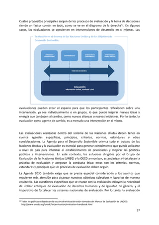 57
Cuatro propósitos principales surgen de los procesos de evaluación y la toma de decisiones
siendo un factor común en todo, como se ve en el diagrama de la derecha32. En algunos
casos, las evaluaciones se convierten en intervenciones de desarrollo en sí mismas. Las
evaluaciones pueden crear el espacio para que los participantes reflexionen sobre una
intervención, ya sea individualmente o en grupos, lo que puede inspirar nuevas ideas y
energía que conducen al cambio, como nuevas alianzas o nuevas iniciativas. Por lo tanto, la
evaluación como agente de cambio, es a menudo una intervención en sí misma.
Las evaluaciones realizadas dentro del sistema de las Naciones Unidas deben tener en
cuenta agendas específicas, principios, criterios, normas, estándares y otras
consideraciones. La Agenda para el Desarrollo Sostenible orienta todo el trabajo de las
Naciones Unidas y la evaluación es esencial para generar conocimiento que pueda utilizarse
a nivel de país para informar el establecimiento de prioridades y mejorar las políticas
públicas e intervenciones. En este contexto, los esfuerzos dirigidos por el Grupo de
Evaluación de las Naciones Unidas (UNEG) y la OECD armonizan, estandarizan y fortalecen la
práctica de evaluación y aseguran la conducta ética: estos son los criterios, normas,
estándares y principios que los procesos de evaluación deben seguir.
La Agenda 2030 también exige que se preste especial consideración a los asuntos que
requieren más atención para alcanzar nuestros objetivos colectivos y lograrlos de manera
equitativa. Las cuestiones específicas que se cruzan con la evaluación incluyen la necesidad
de utilizar enfoques de evaluación de derechos humanos y de igualdad de género, y el
imperativo de fortalecer los sistemas nacionales de evaluación. Por lo tanto, la evaluación
32 Todos los gráficos utilizados en la sección de evaluación están tomados del Manual de Evaluación de UNODC:
http://www.unodc.org/unodc/en/evaluation/evaluation-handbook.html
 
